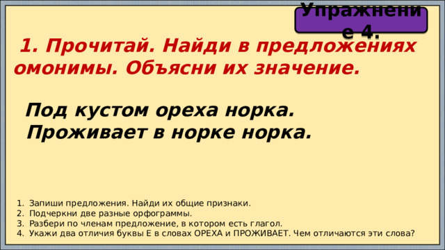 Упражнение 4.  1. Прочитай. Найди в предложениях омонимы. Объясни их значение.   Под кустом ореха норка.  Проживает в норке норка. Запиши предложения. Найди их общие признаки. Подчеркни две разные орфограммы. Разбери по членам предложение, в котором есть глагол. Укажи два отличия буквы Е в словах ОРЕХА и ПРОЖИВАЕТ. Чем отличаются эти слова? 
