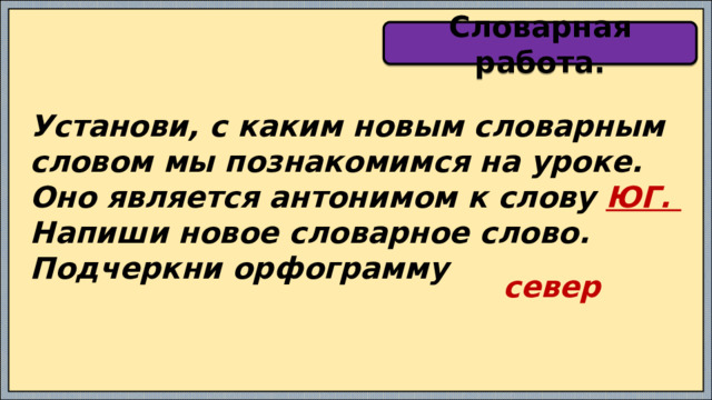 Словарная работа. Установи, с каким новым словарным словом мы познакомимся на уроке. Оно является антонимом к слову ЮГ. Напиши новое словарное слово. Подчеркни орфограмму север 