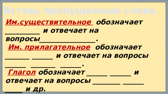 Вставь пропущенные слова. Им.существительное обозначает __________ и отвечает на вопросы________________.  Им. прилагательное обозначает _______ ______ и отвечает на вопросы ______ _______ ______.  Глагол обозначает ______ ______ и отвечает на вопросы ________ ______ _____ и др. Местоимение указывает на ________ , но не __________ его, отвечает на вопросы ________.  