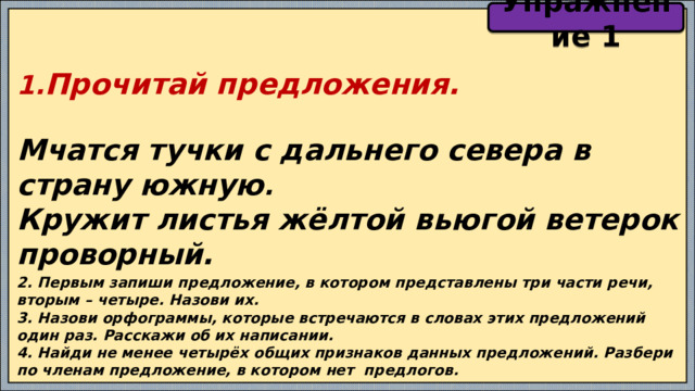 Упражнение 1 1. Прочитай предложения.  Мчатся тучки с дальнего севера в страну южную . Кружит листья жёлтой вьюгой ветерок проворный. 2. Первым запиши предложение, в котором представлены три части речи, вторым – четыре. Назови их. 3. Назови орфограммы, которые встречаются в словах этих предложений один раз. Расскажи об их написании. 4. Найди не менее четырёх общих признаков данных предложений. Разбери по членам предложение, в котором нет предлогов. 