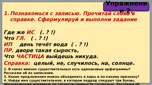 Упражнение 2. Познакомься с записью. Прочитай слова в справке. Сформулируй и выполни задание  Где же ИС (. ? !) Что ГЛ. ( . ? !) ИП день течёт вода ( . ? !) ПР. дворе такая сырость, Что ЧАСТИЦА выйдешь никуда. Справка: целый, не, случилось, на, солнце .  2. В каких именах существительных есть одинаковые орфограммы? Расскажи об их написании. 3. Какие предложения можно объединить в пары и по какому признаку? 4. Найди имя существительное, в котором подряд следуют три буквы, обозначающие непарные по глухости-звонкости согласные. Расскажи об имени существительном. 