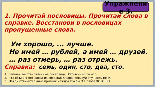 Упражнение 3. 1. Прочитай пословицы. Прочитай слова в справке. Восстанови в пословицах пропущенные слова.   Ум хорошо, ... лучше.  Не имей … рублей, а имей … друзей. … раз отмерь, … раз отрежь . Справка: семь, один, сто, два, сто.   Запиши восстановленные пословицы. Объясни их смысл. Что объединяет слова из справки? Охарактеризуй эту часть речи. Найди отличительный признак каждой буквы О в слове ХОРОШО. 