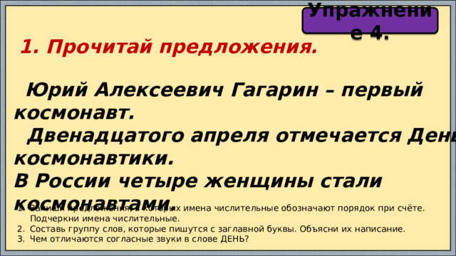 Упражнение 4.  1. Прочитай предложения.   Юрий Алексеевич Гагарин – первый космонавт.  Двенадцатого апреля отмечается День космонавтики. В России четыре женщины стали космонавтами. Запиши предложения, в которых имена числительные обозначают порядок при счёте. Подчеркни имена числительные. Составь группу слов, которые пишутся с заглавной буквы. Объясни их написание. Чем отличаются согласные звуки в слове ДЕНЬ? 