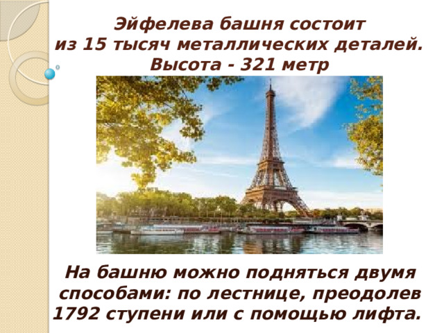 Эйфелева башня состоит  из 15 тысяч металлических деталей.  Высота - 321 метр   На башню можно подняться двумя способами: по лестнице, преодолев 1792 ступени или с помощью лифта.  