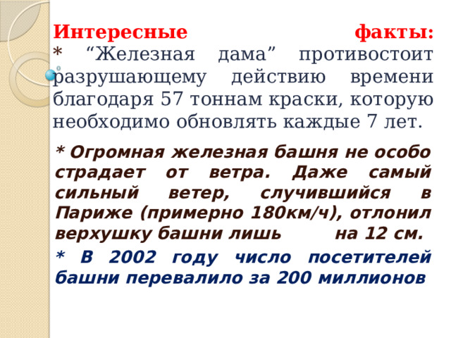 Интересные факты:  * “Железная дама” противостоит разрушающему действию времени благодаря 57 тоннам краски, которую необходимо обновлять каждые 7 лет. * Огромная железная башня не особо страдает от ветра. Даже самый сильный ветер, случившийся в Париже (примерно 180км/ч), отлонил верхушку башни лишь на 12 см. * В 2002 году число посетителей башни перевалило за 200 миллионов   