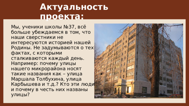 Актуальность проекта: Мы, ученики школы №37, всё больше убеждаемся в том, что наши сверстники не интересуются историей нашей Родины. Не задумываются о тех фактах, с которыми сталкиваются каждый день. Например: почему улицы нашего микрорайона носят такие названия как – улица Маршала Толбухина, улица Карбышева и т.д.? Кто эти люди и почему в честь них названы улицы? 