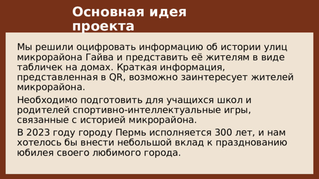 Основная идея проекта  Мы решили оцифровать информацию об истории улиц микрорайона Гайва и представить её жителям в виде табличек на домах. Краткая информация, представленная в QR, возможно заинтересует жителей микрорайона.  Необходимо подготовить для учащихся школ и родителей спортивно-интеллектуальные игры, связанные с историей микрорайона. В 2023 году городу Пермь исполняется 300 лет, и нам хотелось бы внести небольшой вклад к празднованию юбилея своего любимого города. 