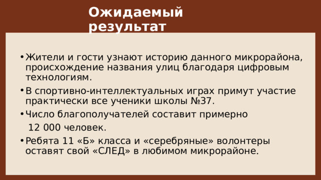 Ожидаемый результат Жители и гости узнают историю данного микрорайона, происхождение названия улиц благодаря цифровым технологиям.  В спортивно-интеллектуальных играх примут участие практически все ученики школы №37. Число благополучателей составит примерно     12 000 человек.  Ребята 11 «Б» класса и «серебряные» волонтеры оставят свой «СЛЕД» в любимом микрорайоне .  