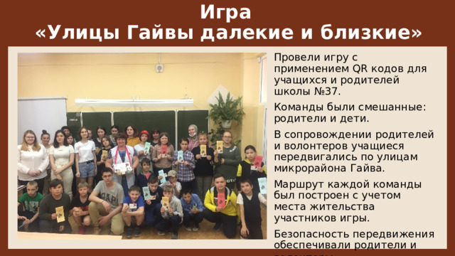 Игра  «Улицы Гайвы далекие и близкие» Провели игру с применением QR кодов для учащихся и родителей школы №37.  Команды были смешанные: родители и дети.  В сопровождении родителей и волонтеров учащиеся передвигались по улицам микрорайона Гайва. Маршрут каждой команды был построен с учетом места жительства участников игры. Безопасность передвижения обеспечивали родители и волонтеры.   