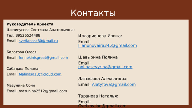 Контакты   Руководитель проекта Шипигусева Светлана Анатольевна: Тел: 89526524488 Email: svetlanasc80@mail.ru Болотова Олеся: Email: fennekinisgreat@gmail.com Сабадаш Полина: Email: Malinasa13@icloud.com Мазунина Соня Email: mazunina2512@gmail.com Илларионова Ирина: Email: Illarionovaira345@gmail.com Шевырина Полина Email: polinasevyrina@gmail.com Латыфова Александра: Email: Alatyfova@gmail.com Таранова Наталья: Email: Cvetkovlion@gmail.com 