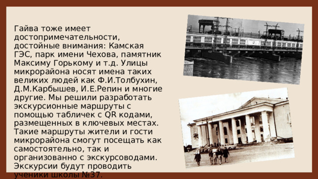 Гайва тоже имеет достопримечательности, достойные внимания: Камская ГЭС, парк имени Чехова, памятник Максиму Горькому и т.д. Улицы микрорайона носят имена таких великих людей как Ф.И.Толбухин, Д.М.Карбышев, И.Е.Репин и многие другие. Мы решили разработать экскурсионные маршруты с помощью табличек с QR кодами, размещенных в ключевых местах. Такие маршруты жители и гости микрорайона смогут посещать как самостоятельно, так и организованно с экскурсоводами. Экскурсии будут проводить ученики школы №37. 