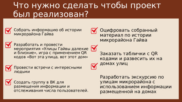 Что нужно сделать чтобы проект был реализован? Оцифровать собранный материал по истории микрорайона Гайва  Собрать информацию об истории микрорайона Гайва Разработать и провести мероприятия «Улицы Гайвы далекие и близкие», игра с применением QR кодов «Вот эта улица, вот этот дом» Заказать таблички с QR кодами и развесить их на домах улиц Провести встречи с интересными людьми Разработать экскурсию по улицам микрорайона с использованием информации размещенной на домах Создать группу в ВК для размещения информации и отслеживания числа пользователей. 