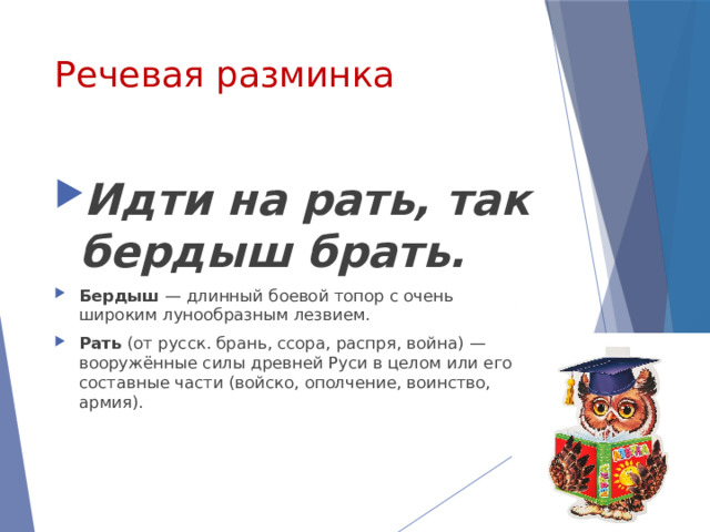 Речевая разминка Идти на рать, так бердыш брать. Бердыш  — длинный боевой топор с очень широким лунообразным лезвием.  Рать  (от русск. брань, ссора, распря, война) — вооружённые силы древней Руси в целом или его составные части (войско, ополчение, воинство, армия). 