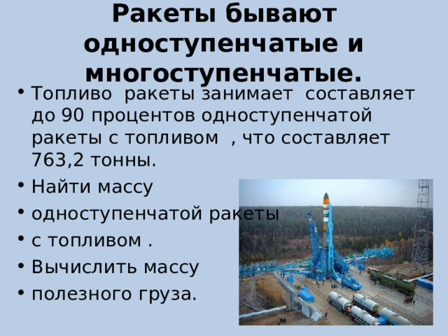 Ракеты бывают одноступенчатые и многоступенчатые. Топливо ракеты занимает составляет до 90 процентов одноступенчатой ракеты с топливом , что составляет 763,2 тонны. Найти массу одноступенчатой ракеты с топливом . Вычислить массу полезного груза. 