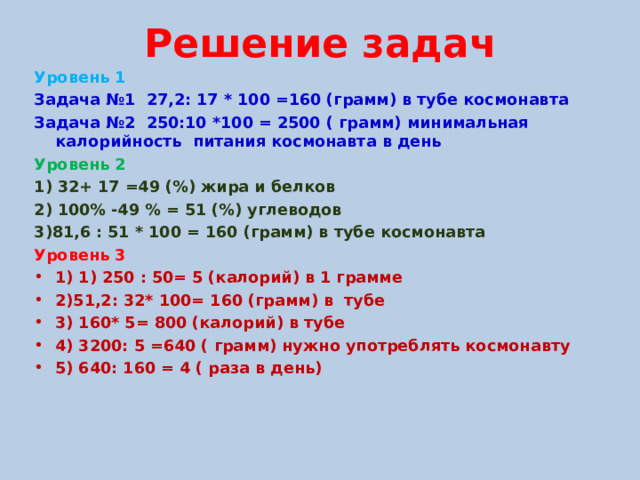 Решение задач Уровень 1 Задача №1 27,2: 17 * 100 =160 (грамм) в тубе космонавта Задача №2 250:10 *100 = 2500 ( грамм) минимальная калорийность питания космонавта в день Уровень 2 1) 32+ 17 =49 (%) жира и белков 2) 100% -49 % = 51 (%) углеводов 3)81,6 : 51 * 100 = 160 (грамм) в тубе космонавта Уровень 3 1) 1) 250 : 50= 5 (калорий) в 1 грамме 2)51,2: 32* 100= 160 (грамм) в тубе 3) 160* 5= 800 (калорий) в тубе 4) 3200: 5 =640 ( грамм) нужно употреблять космонавту 5) 640: 160 = 4 ( раза в день)   