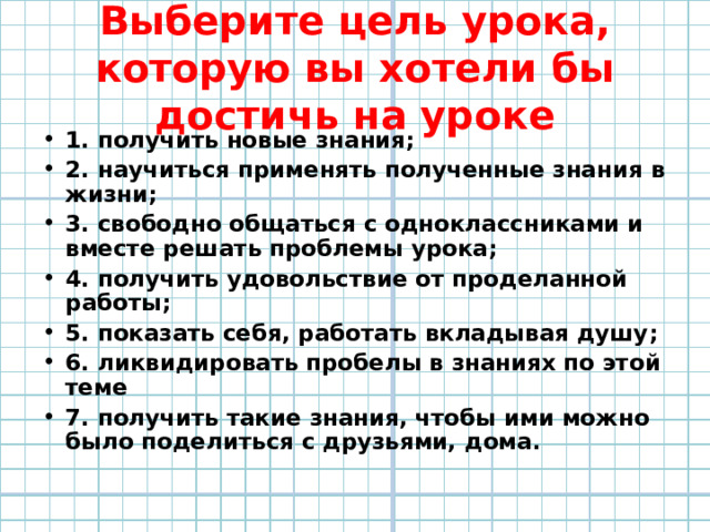Выберите цель урока, которую вы хотели бы достичь на уроке 1. получить новые знания; 2. научиться применять полученные знания в жизни; 3. свободно общаться с одноклассниками и вместе решать проблемы урока; 4. получить удовольствие от проделанной работы; 5. показать себя, работать вкладывая душу; 6. ликвидировать пробелы в знаниях по этой теме 7. получить такие знания, чтобы ими можно было поделиться с друзьями, дома. 