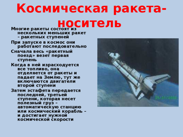 Космическая ракета-носитель Многие ракеты состоят из нескольких меньших ракет – ракетных ступеней При запуске в космос они работают последовательно Сначала весь «ракетный поезд» везет первая ступень Когда в ней израсходуется все топливо, она отделяется от ракеты и падает на Землю, тут же включаются двигатели второй ступени Затем эстафета передается последней, третьей ступени, которая несет полезный груз – автоматическую станцию или космический корабль – и достигает нужной космической скорости 