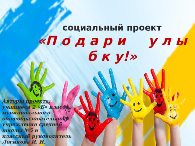 социальный проект  «П о д а р и у л ы б к у!» Авторы проекта: учащиеся 2 «Б» класса муниципального общеобразовательного учреждения средней школы №5 и классный руководитель Логинова И. Н. 2016г. 