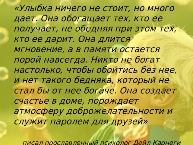 «Улыбка ничего не стоит, но много дает. Она обогащает тех, кто ее получает, не обедняя при этом тех, кто ее дарит. Она длится мгновение, а в памяти остается порой навсегда. Никто не богат настолько, чтобы обойтись без нее, и нет такого бедняка, который не стал бы от нее богаче. Она создает счастье в доме, порождает атмосферу доброжелательности и служит паролем для друзей»   писал прославленный психолог Дейл Карнеги 