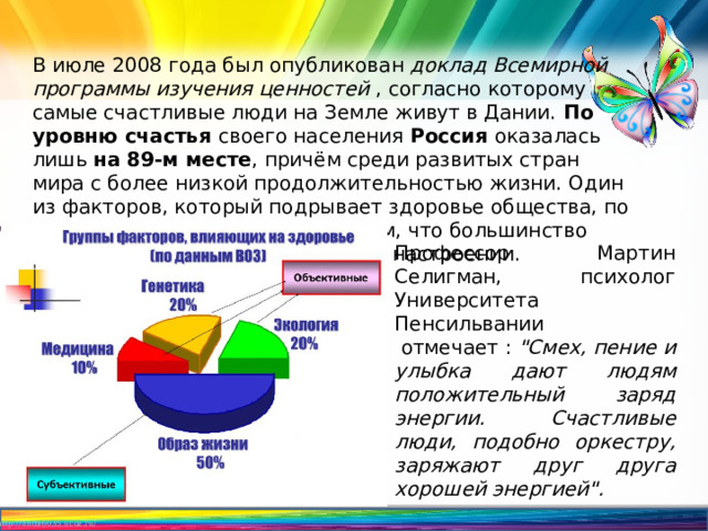 В июле 2008 года был опубликован доклад Всемирной программы изучения ценностей , согласно которому самые счастливые люди на Земле живут в Дании. По уровню счастья своего населения Россия оказалась лишь на 89-м месте , причём среди развитых стран мира с более низкой продолжительностью жизни. Один из факторов, который подрывает здоровье общества, по мнению психологов, состоит в том, что большинство людей пребывают в подавленном настроении. Профессор Мартин Селигман, психолог Университета Пенсильвании  отмечает :  