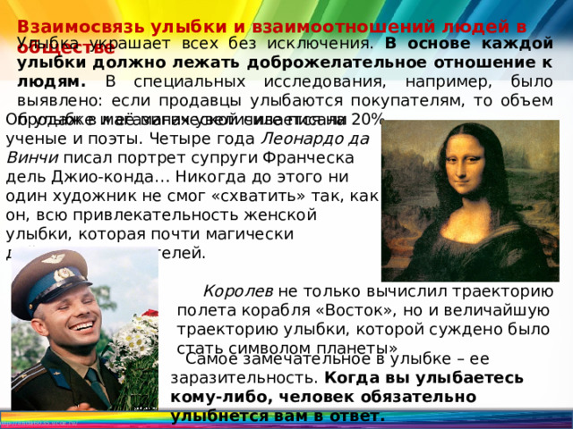 Взаимосвязь улыбки и взаимоотношений людей в обществе Улыбка украшает всех без исключения. В основе каждой улыбки должно лежать доброжелательное отношение к людям. В специальных исследования, например, было выявлено: если продавцы улыбаются покупателям, то объем продаж в магазинах увеличивается на 20%. Об улыбке и её магической силе писали ученые и поэты. Четыре года Леонардо да Винчи писал портрет супруги Франческа дель Джио-конда… Никогда до этого ни один художник не смог «схватить» так, как он, всю привлекательность женской улыбки, которая почти магически действует на зрителей.  Королев не только вычислил траекторию полета корабля «Восток», но и величайшую траекторию улыбки, которой суждено было стать символом планеты»  Самое замечательное в улыбке – ее заразительность. Когда вы улыбаетесь кому-либо, человек обязательно улыбнется вам в ответ. 