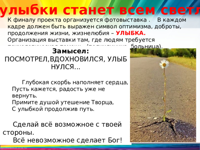 «От улыбки станет всем светлей» К финалу проекта организуется фотовыставка . В каждом кадре должен быть выражен символ оптимизма, доброты, продолжения жизни, жизнелюбия – УЛЫБКА. Организация выставки там, где людям требуется психологическая помощь. (поликлиника, больница). Ощущение нужности, помощи тем, кому сейчас плохо. Замысел: ПОСМОТРЕЛ,ВДОХНОВИЛСЯ, УЛЫБНУЛСЯ... Глубокая скорбь наполняет сердца,  Пусть кажется, радость уже не вернуть.  Примите душой утешение Творца,  С улыбкой продолжив путь.   Сделай всё возможное с твоей стороны. Всё невозможное сделает Бог!  