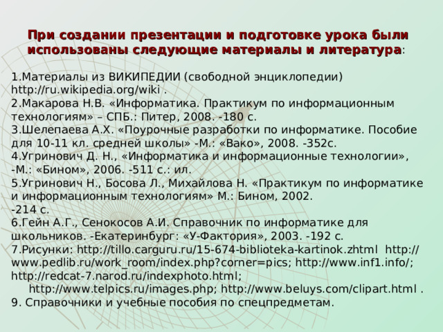 При создании презентации и подготовке урока были использованы следующие материалы и литература : Материалы из ВИКИПЕДИИ (свободной энциклопедии) http://ru.wikipedia.org/wiki . Макарова Н.В. «Информатика. Практикум по информационным технологиям» – СПБ.: Питер, 2008. -180 с. Шелепаева А.Х. «Поурочные разработки по информатике. Пособие для 10-11 кл. средней школы» -М.: «Вако», 2008. -352с. Угринович Д. Н., «Информатика и информационные технологии»,  -М.: «Бином», 2006. -511 с.: ил. Угринович Н., Босова Л., Михайлова Н. «Практикум по информатике и информационным технологиям» М.: Бином, 2002.  -214 с. Гейн А.Г., Сенокосов А.И. Справочник по информатике для школьников. -Екатеринбург: «У-Фактория», 2003. -192 с. Рисунки: http://tillo.carguru.ru/15-674-biblioteka-kartinok.zhtml  http://www.pedlib.ru/work_room/index.php?corner=pics ; http://www.inf1.info/ ; http://redcat-7.narod.ru/indexphoto.html ;  http://www.telpics.ru/images.php ; http://www.beluys.com/clipart.html . 9. Справочники и учебные пособия по спецпредметам. 