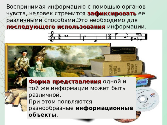Воспринимая информацию с помощью органов чувств, человек стремится зафиксировать ее различными способами.Это необходимо для последующего использования информации.  Форма представления одной и той же информации может быть различной.  При этом появляются разнообразные информационные объекты . 