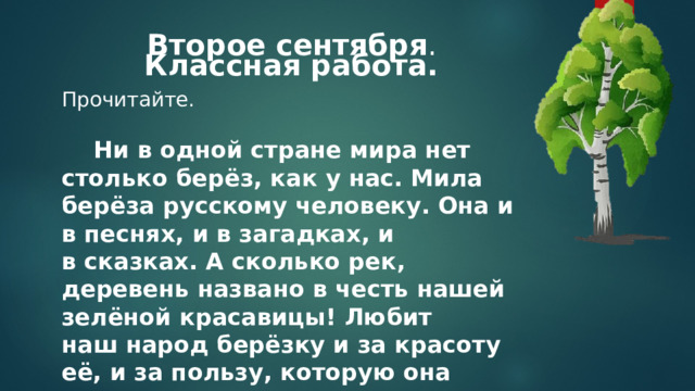 Второе сентября . Классная работа. Прочитайте.      Ни в одной стране мира нет столько берёз, как у нас. Мила берёза русскому человеку. Она и в песнях, и в загадках, и в сказках. А сколько рек, деревень названо в честь нашей зелёной красавицы! Любит наш народ берёзку и за красоту её, и за пользу, которую она приносит.  Докажите, что предложения составляют текст. О чём в нём говорится? Определите тему текста. Спишите. Подчеркните в выделенных словах изученные орфограммы . 