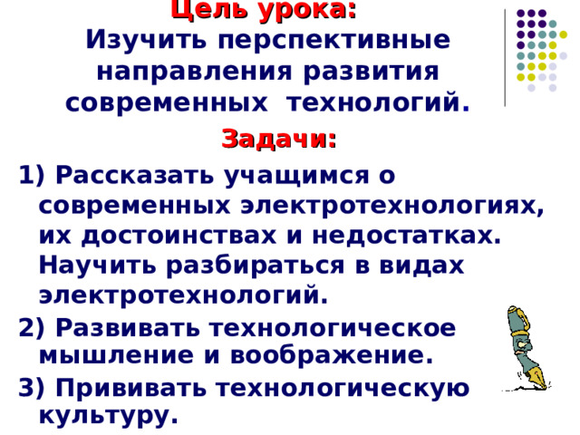 Цель урока:   Изучить перспективные направления развития современных технологий . Задачи: 1) Рассказать учащимся о современных электротехнологиях, их достоинствах и недостатках. Научить разбираться в видах электротехнологий. 2) Развивать технологическое мышление и воображение. 3) Прививать технологическую культуру.   