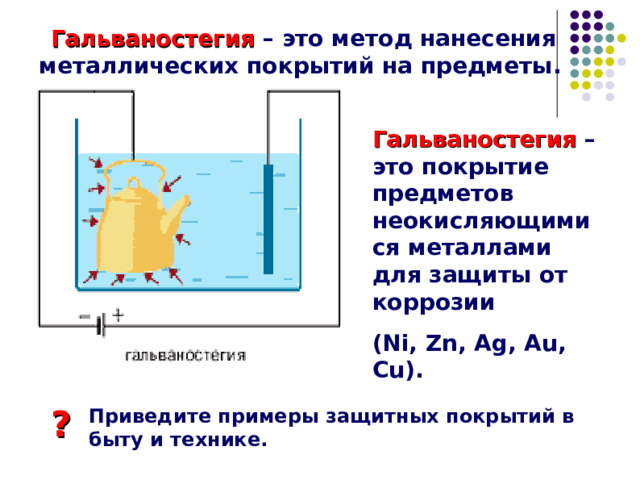  Гальваностегия – это метод нанесения металлических покрытий на предметы. Гальваностегия – это покрытие предметов неокисляющимися металлами для защиты от коррозии ( Ni, Zn, Ag, Au, Cu) . ? Приведите примеры защитных покрытий в быту и технике. 