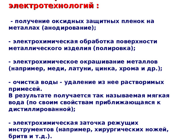  Области  применения  электротехнологий  :   -  получение оксидных защитных пленок на металлах (анодирование);   - электрохимическая обработка поверхности металлического изделия (полировка);   - электрохимическое окрашивание металлов (например, меди, латуни, цинка, хрома и др.);   - очистка воды - удаление из нее растворимых примесей. В результате получается так называемая мягкая вода (по своим свойствам приближающаяся к дистиллированной);   - электрохимическая заточка режущих инструментов (например, хирургических ножей, бритв и т.д.).   