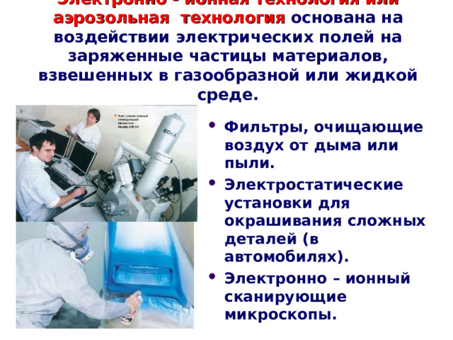 Электронно - ионная технология или аэрозольная технология основана на воздействии электрических полей на заряженные частицы материалов, взвешенных в газообразной или жидкой среде. Фильтры, очищающие воздух от дыма или пыли. Электростатические установки для окрашивания сложных деталей (в автомобилях). Электронно – ионный сканирующие микроскопы.  