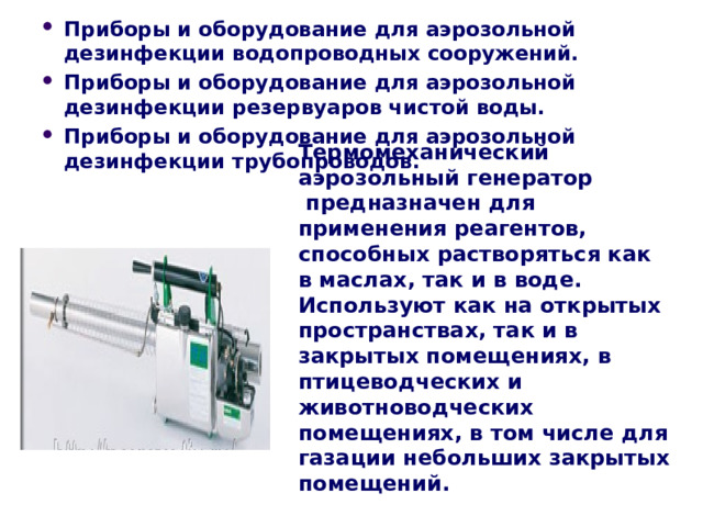 Приборы и оборудование для аэрозольной дезинфекции водопроводных сооружений. Приборы и оборудование для аэрозольной дезинфекции резервуаров чистой воды. Приборы и оборудование для аэрозольной дезинфекции трубопроводов.    Термомеханический аэрозольный генератор  предназначен для применения реагентов, способных растворяться как в маслах, так и в воде.  Используют как на открытых пространствах, так и в закрытых помещениях, в птицеводческих и животноводческих помещениях, в том числе для газации небольших закрытых помещений. 