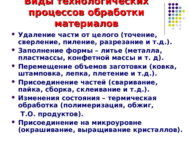 Виды технологических процессов обработки материалов Удаление части от целого (точение, сверление, пиление, разрезание и т.д.). Заполнение формы – литье (металла, пластмассы, конфетной массы и т. д). Перемещение объемов заготовки (ковка, штамповка, лепка, плетение и т.д.). Присоединение частей (сваривание, пайка, сборка, склеивание и т.д.). Изменения состояния – термическая обработка (полимеризация, обжиг,  Т.О. продуктов). Присоединение на микроуровне (окрашивание, выращивание кристаллов). 