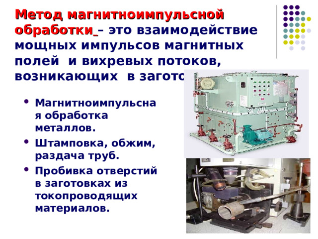 Метод магнитноимпульсной обработки  – это взаимодействие мощных импульсов магнитных полей и вихревых потоков, возникающих в заготовках. Магнитноимпульсная обработка металлов. Штамповка, обжим, раздача труб. Пробивка отверстий в заготовках из токопроводящих материалов. 