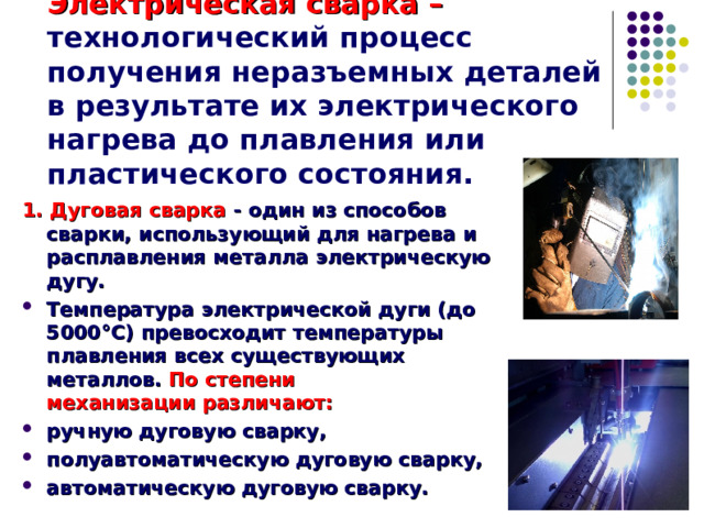 Электрическая сварка – технологический процесс получения неразъемных деталей в результате их электрического нагрева до плавления или пластического состояния.  1. Дуговая сварка - один из способов сварки, использующий для нагрева и расплавления металла электрическую дугу. Температура электрической дуги (до 5000°С) превосходит температуры плавления всех существующих металлов.  По степени механизации различают: ручную дуговую сварку, полуавтоматическую дуговую сварку, автоматическую дуговую сварку.   