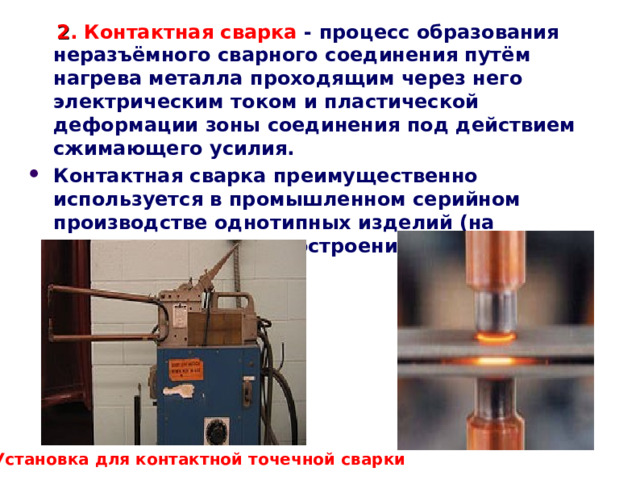   2 . Контактная сварка - процесс образования неразъёмного сварного соединения путём нагрева металла проходящим через него электрическим током и пластической деформации зоны соединения под действием сжимающего усилия. Контактная сварка преимущественно используется в промышленном серийном производстве однотипных изделий (на предприятиях машиностроения, в авиационной промышленности).   Установка для контактной точечной сварки 