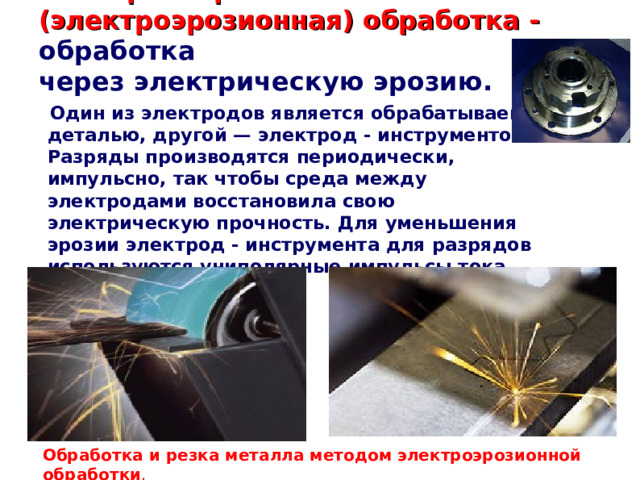 Электроискровая (электроэрозионная) обработка - обработка через электрическую эрозию.  Один из электродов является обрабатываемой деталью, другой — электрод - инструментом. Разряды производятся периодически, импульсно, так чтобы среда между электродами восстановила свою электрическую прочность. Для уменьшения эрозии электрод - инструмента для разрядов используются униполярные импульсы тока.  Обработка и резка металла методом электроэрозионной обработки . 