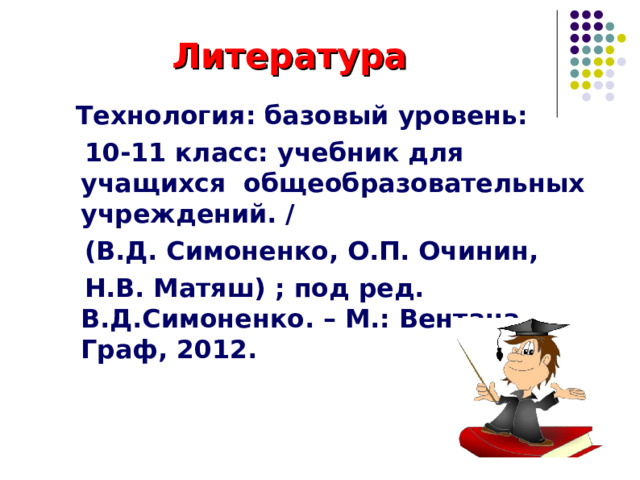 Литература  Технология: базовый уровень:  10-11 класс: учебник для учащихся общеобразовательных учреждений. /  (В.Д. Симоненко, О.П. Очинин,  Н.В. Матяш) ; под ред. В.Д.Симоненко. – М.: Вентана-Граф, 2012.    