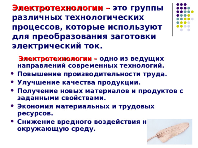 Электротехнологии – это группы различных технологических процессов, которые используют для преобразования заготовки электрический ток.  Электротехнологии – одно из ведущих направлений современных технологий. Повышение производительности труда. Улучшение качества продукции. Получение новых материалов и продуктов с заданными свойствами. Экономия материальных и трудовых ресурсов. Снижение вредного воздействия на окружающую среду. 