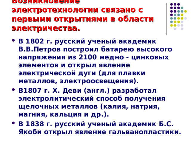 Возникновение электротехнологии связано с первыми открытиями в области электричества. В 1802 г. русский ученый академик В.В.Петров построил батарею высокого напряжения из 2100 медно - цинковых элементов и открыл явление электрической дуги (для плавки металлов, электроосвещения). В1807 г. Х. Деви (англ.) разработал электролитический способ получения щелочных металлов (калия, натрия, магния, кальция и др.). В 1838 г. русский ученый академик Б.С. Якоби открыл явление гальванопластики.  
