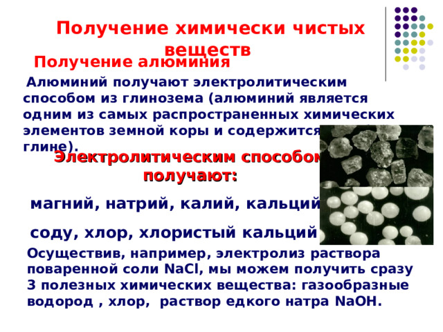  Получение химически чистых веществ  Получение алюминия  Алюминий получают электролитическим способом из глинозема (алюминий является одним из самых распространенных химических элементов земной коры и содержится в любой глине). Электролитическим способом получают: магний, натрий, калий, кальций, соду, хлор, хлористый кальций. Осуществив, например, электролиз раствора поваренной соли NaCl , мы можем получить сразу 3 полезных химических вещества: газообразные водород , хлор, раствор едкого натра NaOH . 