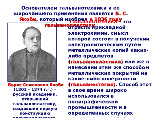 Основателем гальванотехники и ее широчайшего применения является  Б. С. Якоби, который изобрел в 1836 году гальванопластику.  Гальванотехника - это отрасль прикладной электрохимии, смысл которой состоит в получении электролитическим путем металлических копий каких-либо предметов (гальванопластика)  или же в нанесении этим же способом металлических покрытий на какие-либо поверхности (гальваностегия) . Способ этот в свое время широко использовался в полиграфической промышленности и в определенных случаях применяется и сейчас.  Борис Семенович Якоби  (1801 – 1874 г.г.) – русский академик, открывший гальванопластику, создавший первую конструкцию электродвигателя  