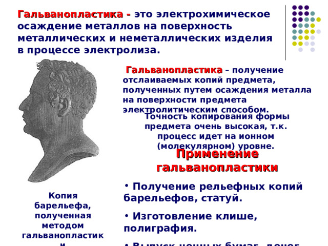 Гальванопластика - это электрохимическое осаждение металлов на поверхность металлических и неметаллических изделия в процессе электролиза.    Гальванопластика  – получение отслаиваемых копий предмета, полученных путем осаждения металла на поверхности предмета электролитическим способом.  Точность копирования формы предмета очень высокая, т.к. процесс идет на ионном (молекулярном) уровне. Применение гальванопластики  Получение рельефных копий барельефов, статуй.  Изготовление клише, полиграфия.  Выпуск ценных бумаг, денег. Копия барельефа, полученная методом гальванопластики 