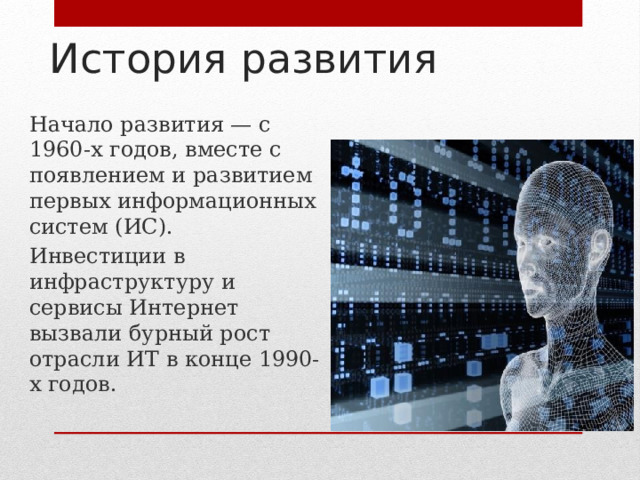 История развития Начало развития — с 1960-х годов, вместе с появлением и развитием первых информационных систем (ИС). Инвестиции в инфраструктуру и сервисы Интернет вызвали бурный рост отрасли ИТ в конце 1990-х годов. 
