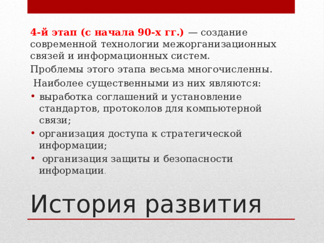 4-й этап (с начала 90-х гг.) — создание современной технологии межорганизаци­онных связей и информационных систем. Проблемы этого этапа весьма многочисленны.  Наиболее существенными из них являются: выработка соглашений и установление стандартов, протоколов для компьютерной связи; организация доступа к стратегической информации;  организация защиты и безопасности информации . История развития 