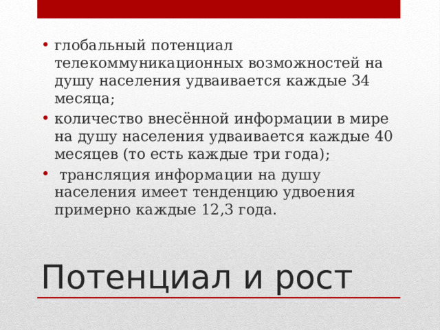 глобальный потенциал телекоммуникационных возможностей на душу населения удваивается каждые 34 месяца; количество внесённой информации в мире на душу населения удваивается каждые 40 месяцев (то есть каждые три года);  трансляция информации на душу населения имеет тенденцию удвоения примерно каждые 12,3 года. Потенциал и рост 