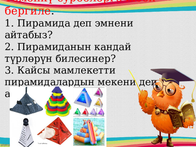 Төмөнкү суроолорго жооп бергиле .  1. Пирамида деп эмнени айтабыз?  2. Пирамиданын кандай түрлөрүн билесинер?  3. Кайсы мамлекетти пирамидалардын мекени деп аташат?    