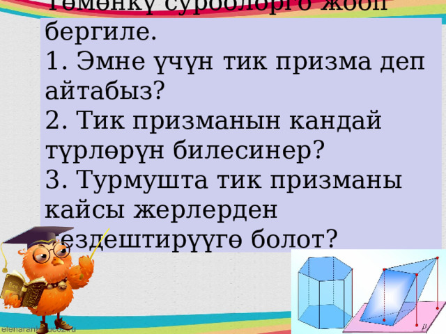 Төмөнкү суроолорго жооп бергиле.  1. Эмне үчүн тик призма деп айтабыз?  2. Тик призманын кандай түрлөрүн билесинер?  3. Турмушта тик призманы кайсы жерлерден кездештирүүгө болот?   